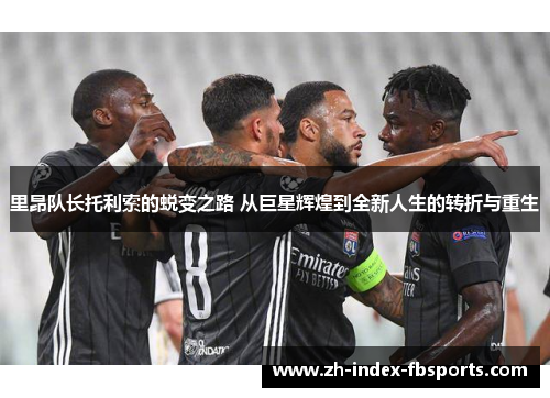 里昂队长托利索的蜕变之路 从巨星辉煌到全新人生的转折与重生