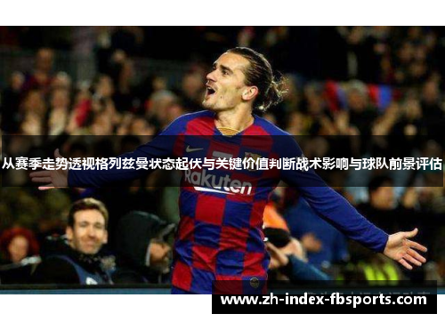 从赛季走势透视格列兹曼状态起伏与关键价值判断战术影响与球队前景评估