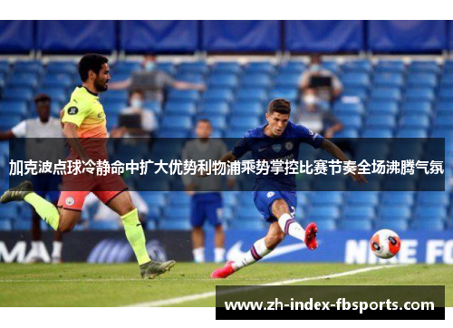 加克波点球冷静命中扩大优势利物浦乘势掌控比赛节奏全场沸腾气氛